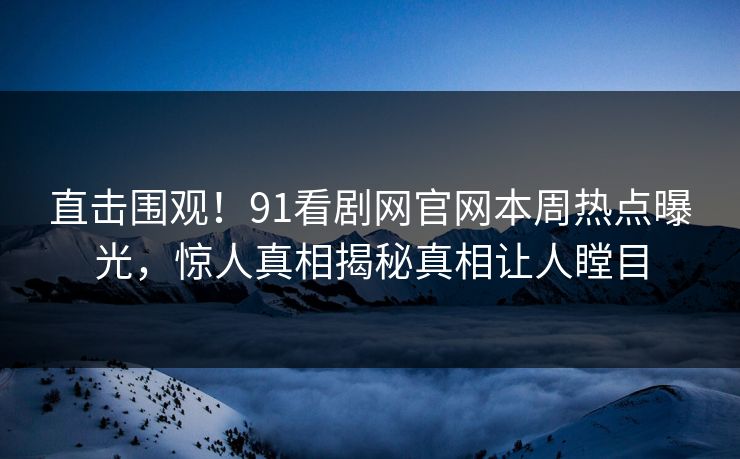 直击围观！91看剧网官网本周热点曝光，惊人真相揭秘真相让人瞠目