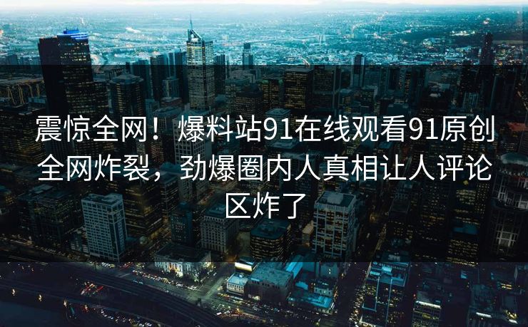 震惊全网！爆料站91在线观看91原创全网炸裂，劲爆圈内人真相让人评论区炸了