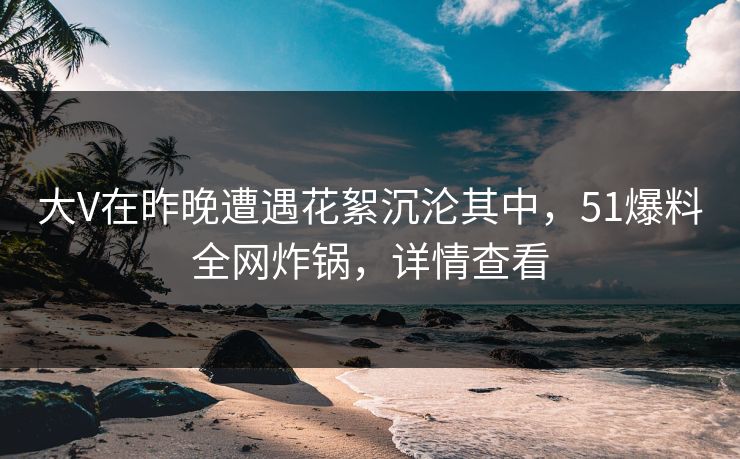 大V在昨晚遭遇花絮沉沦其中，51爆料全网炸锅，详情查看