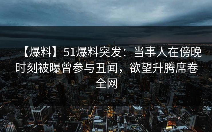 【爆料】51爆料突发：当事人在傍晚时刻被曝曾参与丑闻，欲望升腾席卷全网