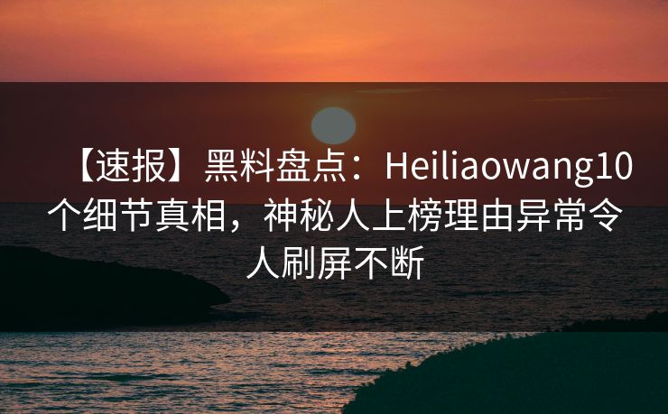 【速报】黑料盘点：Heiliaowang10个细节真相，神秘人上榜理由异常令人刷屏不断