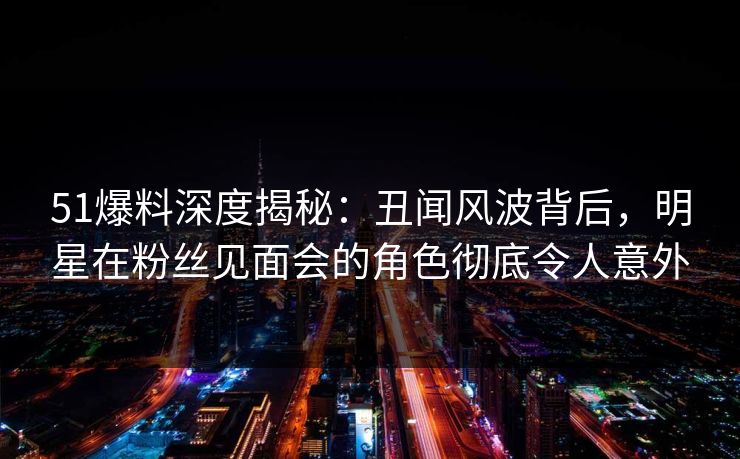 51爆料深度揭秘：丑闻风波背后，明星在粉丝见面会的角色彻底令人意外