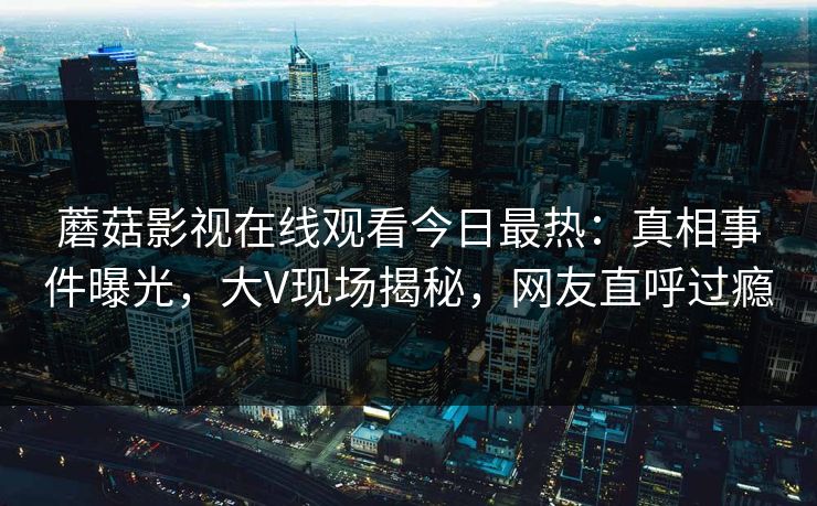 蘑菇影视在线观看今日最热：真相事件曝光，大V现场揭秘，网友直呼过瘾