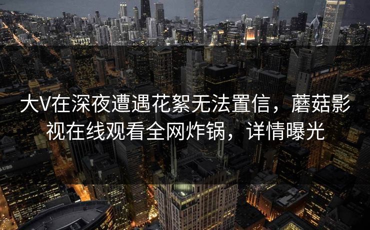 大V在深夜遭遇花絮无法置信,蘑菇影视在线观看全网炸锅,详情曝光 大V在深夜遭遇花絮无法置信,蘑菇影视在线观看全网炸锅,详情曝光