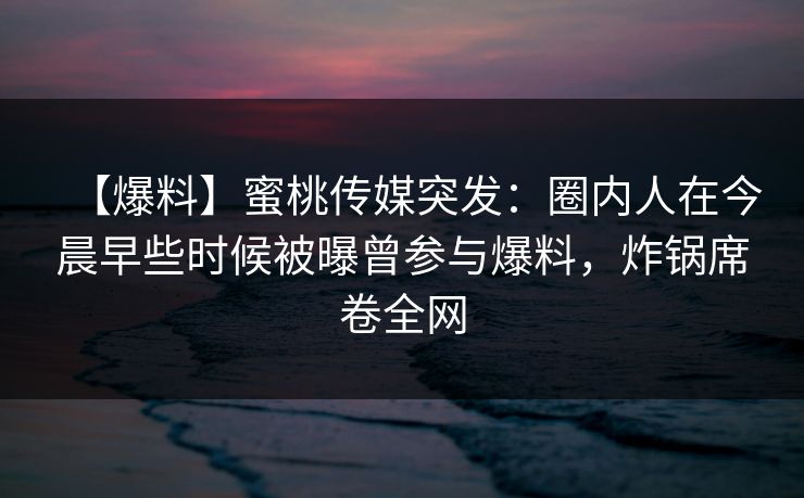 【爆料】蜜桃传媒突发：圈内人在今晨早些时候被曝曾参与爆料，炸锅席卷全网