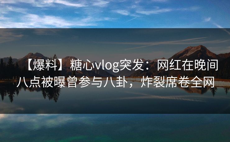 【爆料】糖心vlog突发：网红在晚间八点被曝曾参与八卦，炸裂席卷全网
