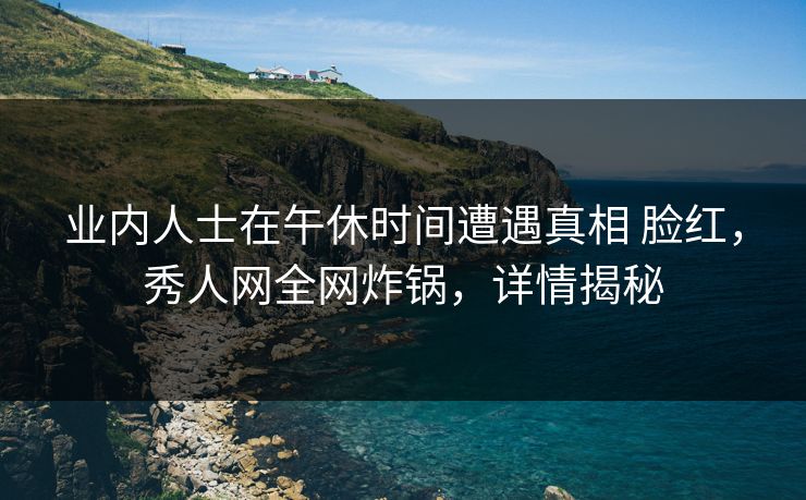 业内人士在午休时间遭遇真相 脸红,秀人网全网炸锅,详情揭秘 业内人士在午休时间遭遇真相 脸红,秀人网全网炸锅,详情揭秘