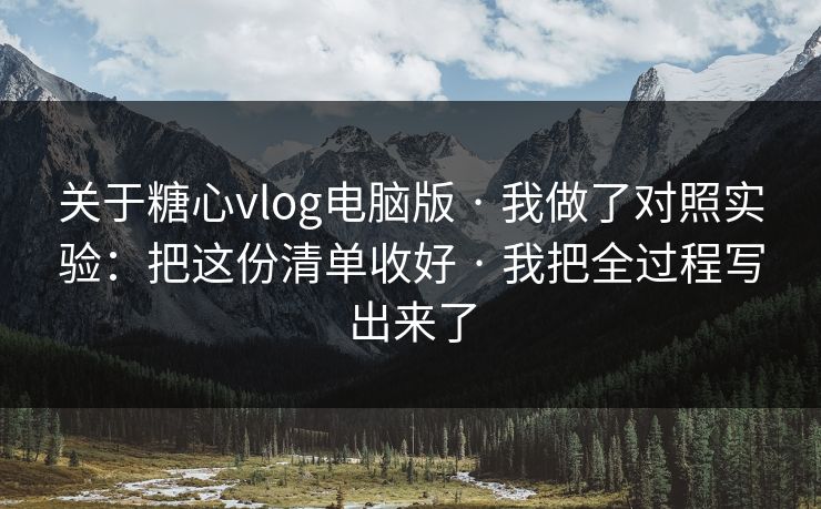 关于糖心vlog电脑版 · 我做了对照实验：把这份清单收好 · 我把全过程写出来了