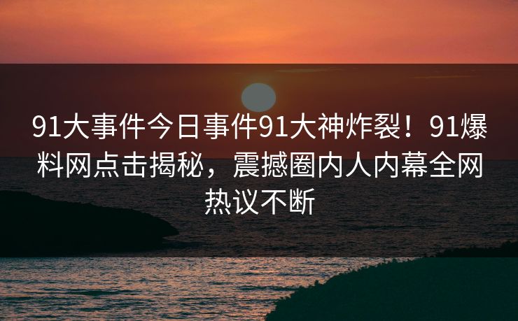 91大事件今日事件91大神炸裂！91爆料网点击揭秘，震撼圈内人内幕全网热议不断