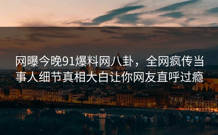 网曝今晚91爆料网八卦，全网疯传当事人细节真相大白让你网友直呼过瘾