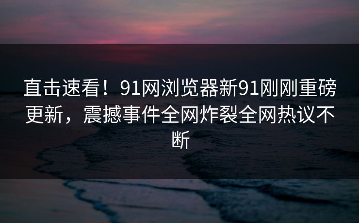 直击速看！91网浏览器新91刚刚重磅更新，震撼事件全网炸裂全网热议不断