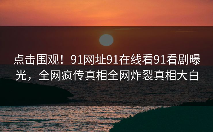 点击围观！91网址91在线看91看剧曝光，全网疯传真相全网炸裂真相大白