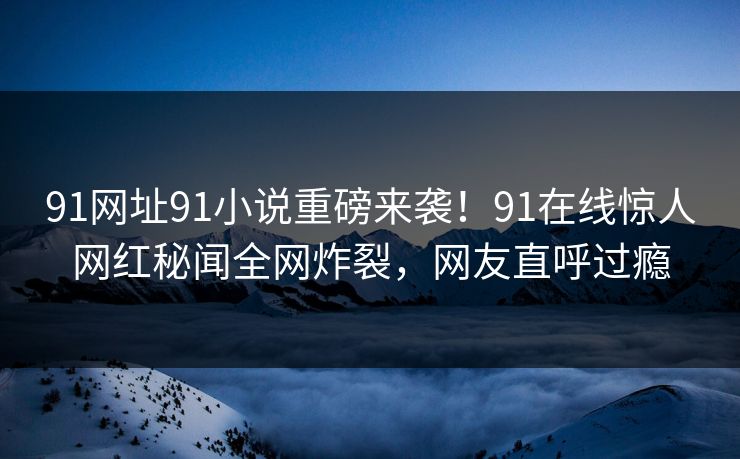 91网址91小说重磅来袭！91在线惊人网红秘闻全网炸裂，网友直呼过瘾