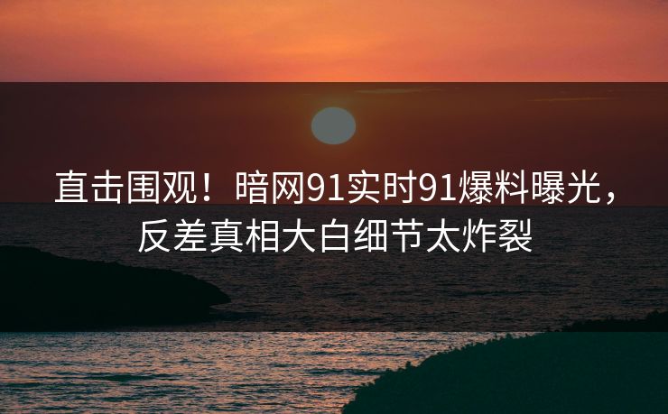 直击围观！暗网91实时91爆料曝光，反差真相大白细节太炸裂