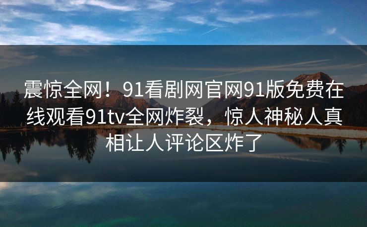 震惊全网！91看剧网官网91版免费在线观看91tv全网炸裂，惊人神秘人真相让人评论区炸了