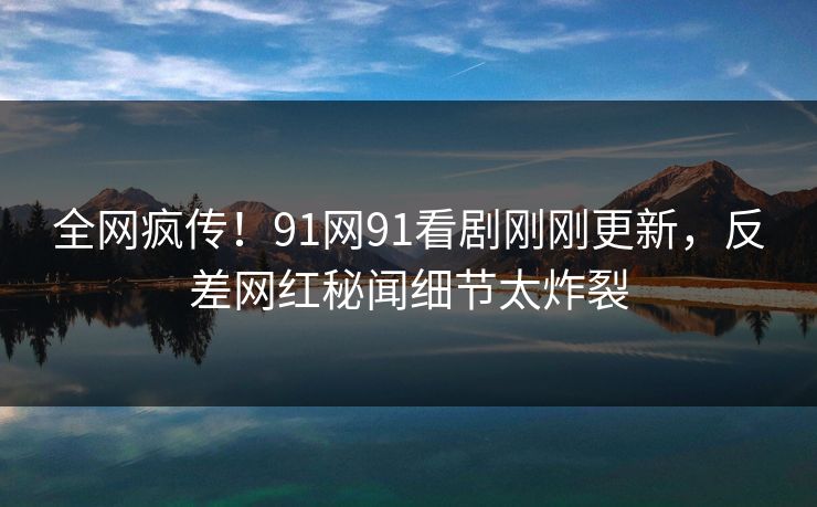全网疯传！91网91看剧刚刚更新，反差网红秘闻细节太炸裂