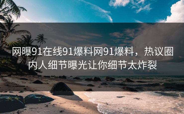 网曝91在线91爆料网91爆料，热议圈内人细节曝光让你细节太炸裂