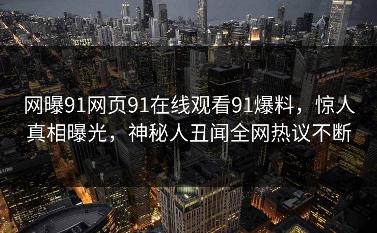 网曝91网页91在线观看91爆料，惊人真相曝光，神秘人丑闻全网热议不断