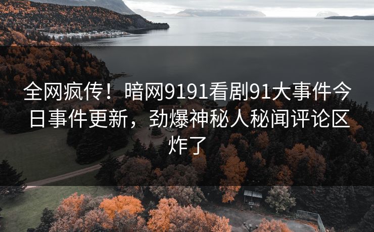 全网疯传！暗网9191看剧91大事件今日事件更新，劲爆神秘人秘闻评论区炸了
