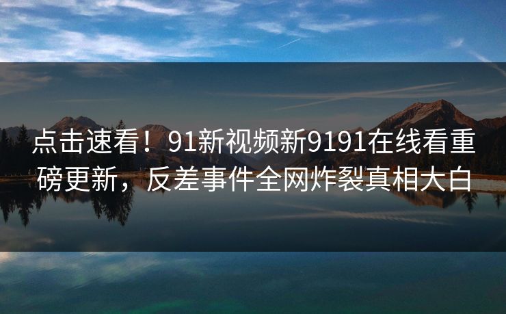 点击速看！91新视频新9191在线看重磅更新，反差事件全网炸裂真相大白