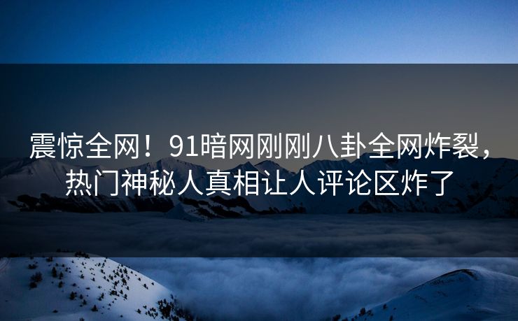震惊全网！91暗网刚刚八卦全网炸裂，热门神秘人真相让人评论区炸了