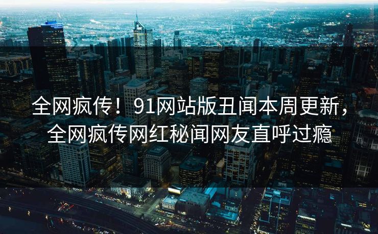 全网疯传！91网站版丑闻本周更新，全网疯传网红秘闻网友直呼过瘾