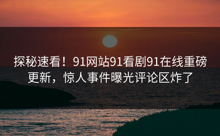 探秘速看！91网站91看剧91在线重磅更新，惊人事件曝光评论区炸了
