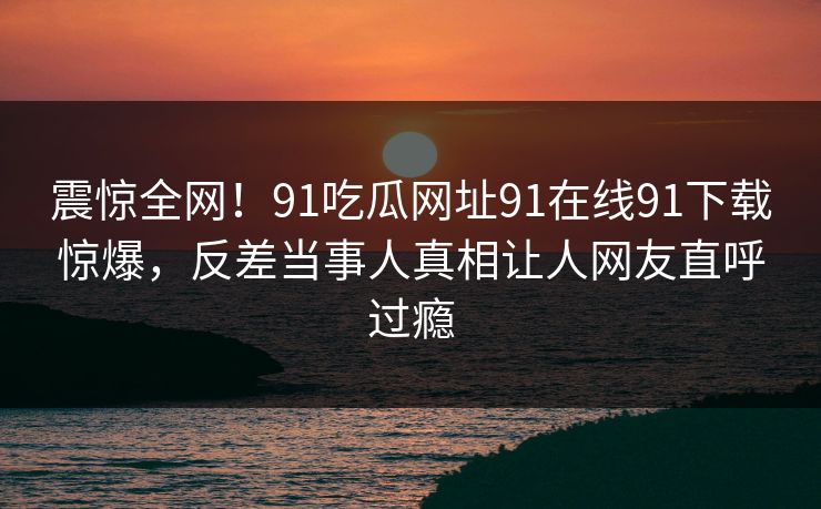 震惊全网！91吃瓜网址91在线91下载惊爆，反差当事人真相让人网友直呼过瘾
