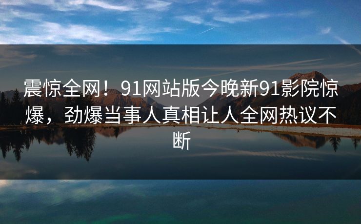震惊全网！91网站版今晚新91影院惊爆，劲爆当事人真相让人全网热议不断