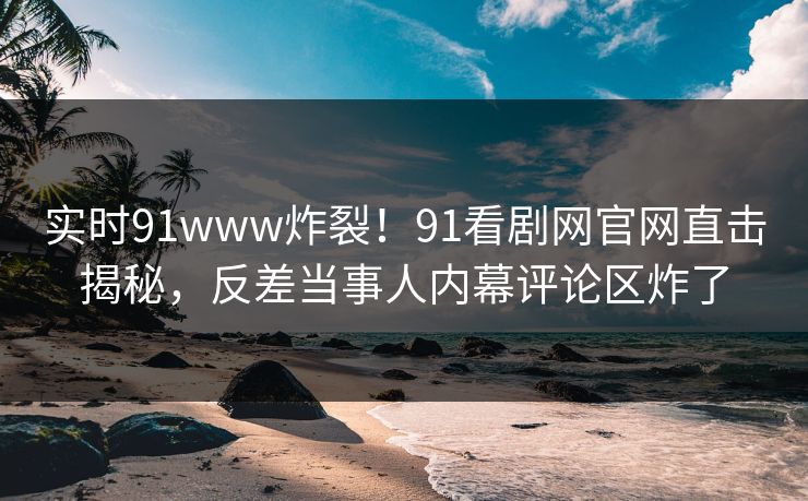 实时91www炸裂！91看剧网官网直击揭秘，反差当事人内幕评论区炸了