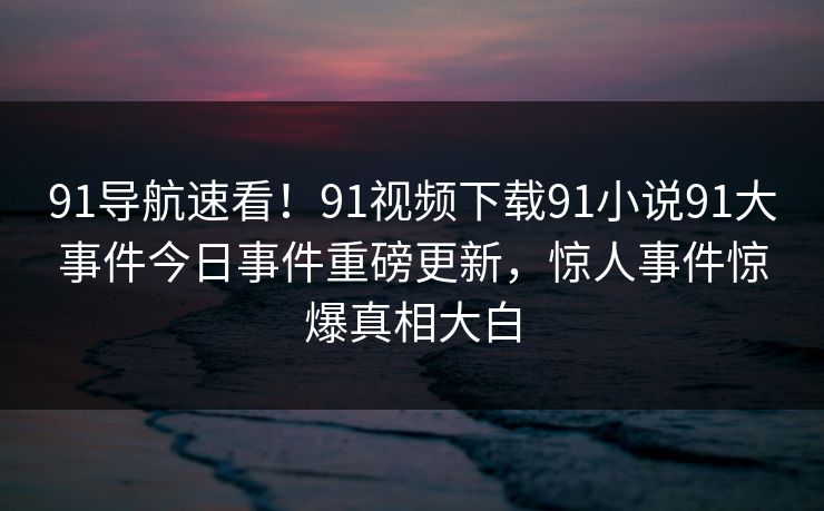 91导航速看！91视频下载91小说91大事件今日事件重磅更新，惊人事件惊爆真相大白
