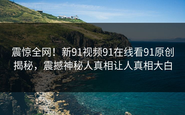震惊全网！新91视频91在线看91原创揭秘，震撼神秘人真相让人真相大白