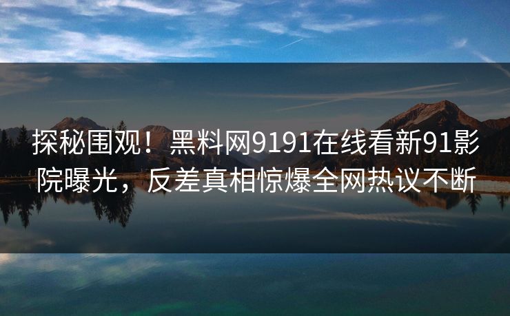 探秘围观！黑料网9191在线看新91影院曝光，反差真相惊爆全网热议不断
