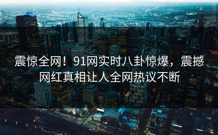 震惊全网！91网实时八卦惊爆，震撼网红真相让人全网热议不断