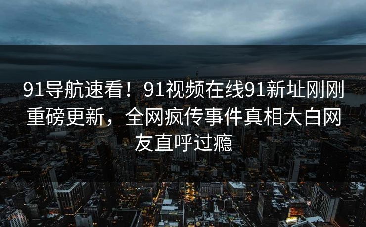 91导航速看！91视频在线91新址刚刚重磅更新，全网疯传事件真相大白网友直呼过瘾