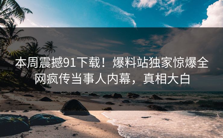 本周震撼91下载！爆料站独家惊爆全网疯传当事人内幕，真相大白
