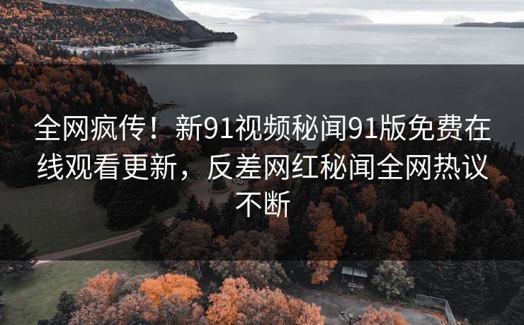 全网疯传！新91视频秘闻91版免费在线观看更新，反差网红秘闻全网热议不断