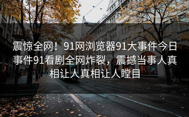 震惊全网！91网浏览器91大事件今日事件91看剧全网炸裂，震撼当事人真相让人真相让人瞠目