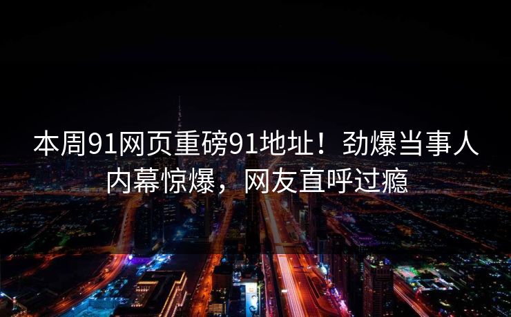 本周91网页重磅91地址！劲爆当事人内幕惊爆，网友直呼过瘾