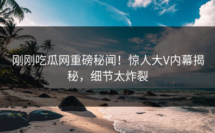刚刚吃瓜网重磅秘闻！惊人大V内幕揭秘，细节太炸裂