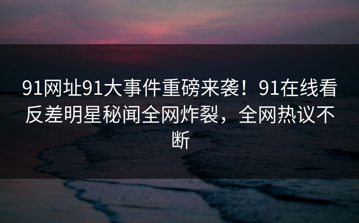 91网址91大事件重磅来袭！91在线看反差明星秘闻全网炸裂，全网热议不断