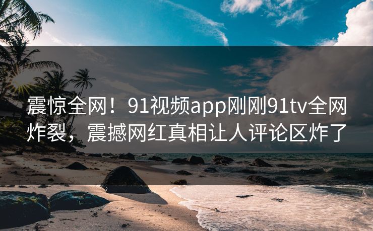 震惊全网！91视频app刚刚91tv全网炸裂，震撼网红真相让人评论区炸了