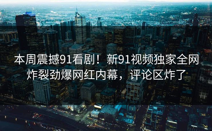 本周震撼91看剧！新91视频独家全网炸裂劲爆网红内幕，评论区炸了