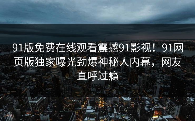 91版免费在线观看震撼91影视！91网页版独家曝光劲爆神秘人内幕，网友直呼过瘾