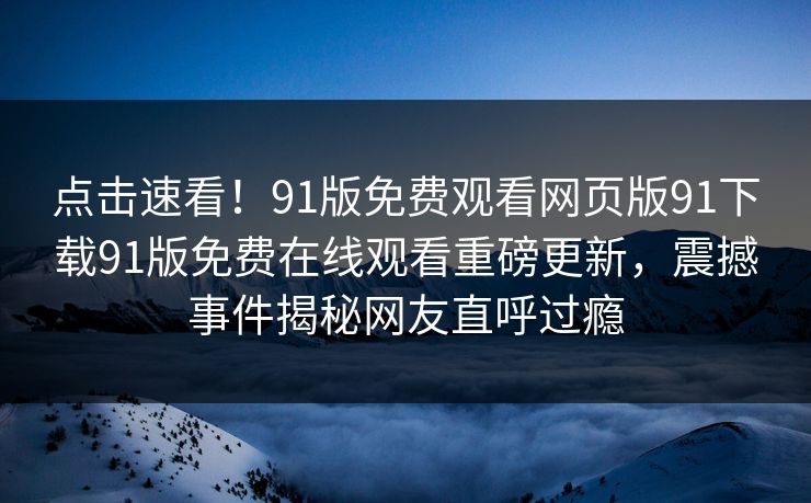 点击速看！91版免费观看网页版91下载91版免费在线观看重磅更新，震撼事件揭秘网友直呼过瘾
