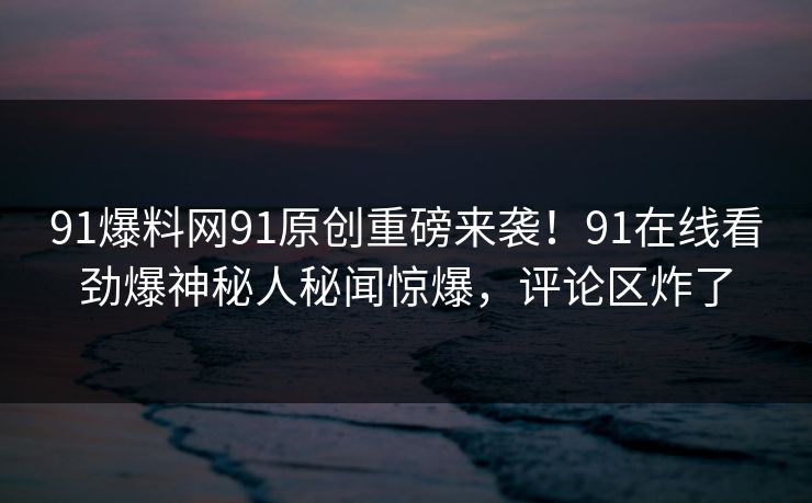 91爆料网91原创重磅来袭！91在线看劲爆神秘人秘闻惊爆，评论区炸了