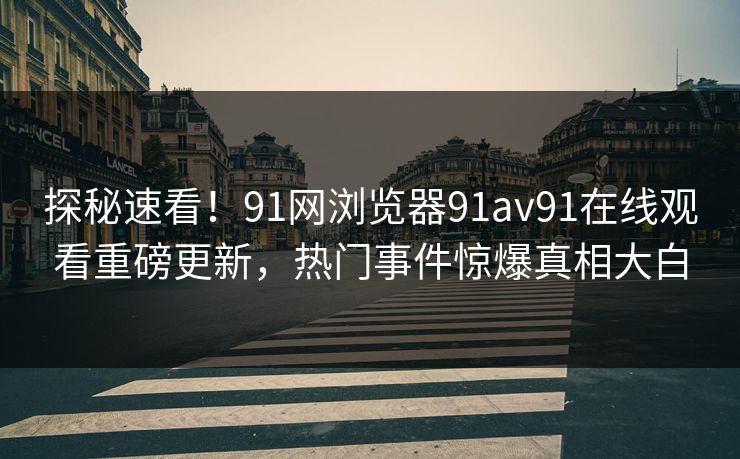 探秘速看！91网浏览器91av91在线观看重磅更新，热门事件惊爆真相大白