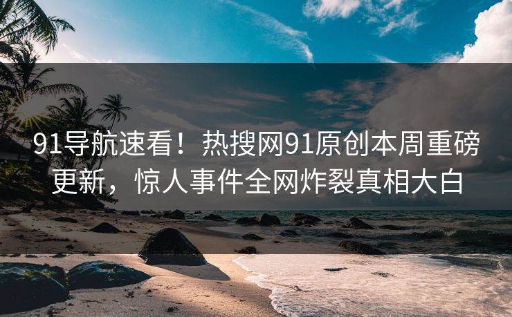 91导航速看！热搜网91原创本周重磅更新，惊人事件全网炸裂真相大白