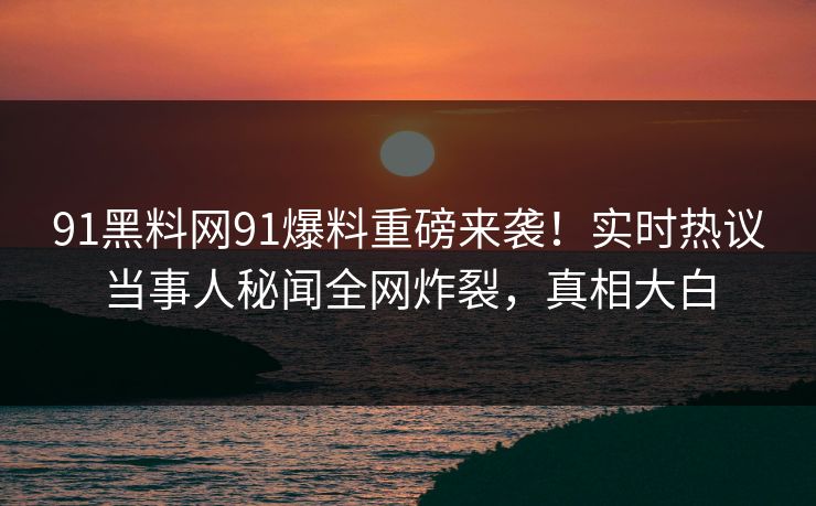 91黑料网91爆料重磅来袭！实时热议当事人秘闻全网炸裂，真相大白
