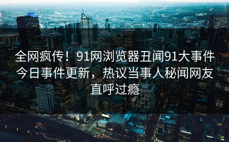 全网疯传！91网浏览器丑闻91大事件今日事件更新，热议当事人秘闻网友直呼过瘾